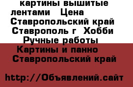 картины вышитые лентами › Цена ­ 2 500 - Ставропольский край, Ставрополь г. Хобби. Ручные работы » Картины и панно   . Ставропольский край